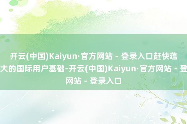 开云(中国)Kaiyun·官方网站 - 登录入口赶快蕴蓄了高大的国际用户基础-开云(中国)Kaiyun·官方网站 - 登录入口