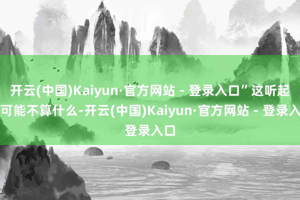 开云(中国)Kaiyun·官方网站 - 登录入口”这听起来可能不算什么-开云(中国)Kaiyun·官方网站 - 登录入口