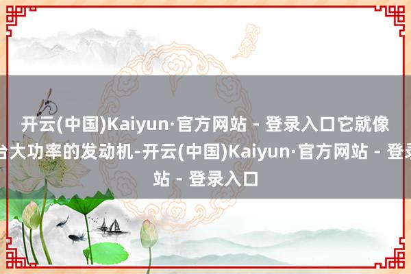 开云(中国)Kaiyun·官方网站 - 登录入口它就像是一台大功率的发动机-开云(中国)Kaiyun·官方网站 - 登录入口