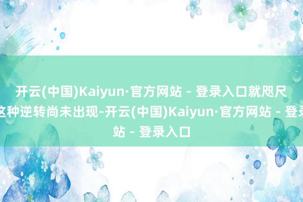 开云(中国)Kaiyun·官方网站 - 登录入口就咫尺来看这种逆转尚未出现-开云(中国)Kaiyun·官方网站 - 登录入口