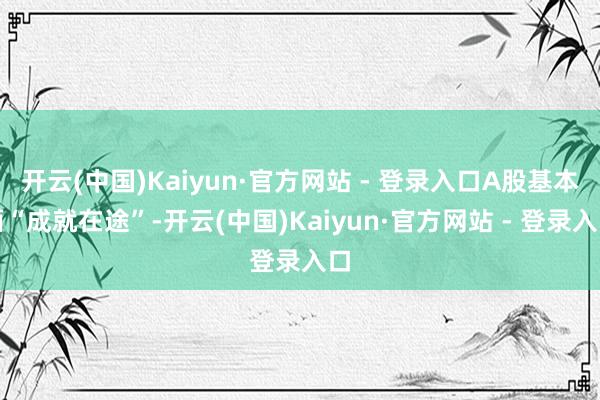 开云(中国)Kaiyun·官方网站 - 登录入口A股基本面“成就在途”-开云(中国)Kaiyun·官方网站 - 登录入口