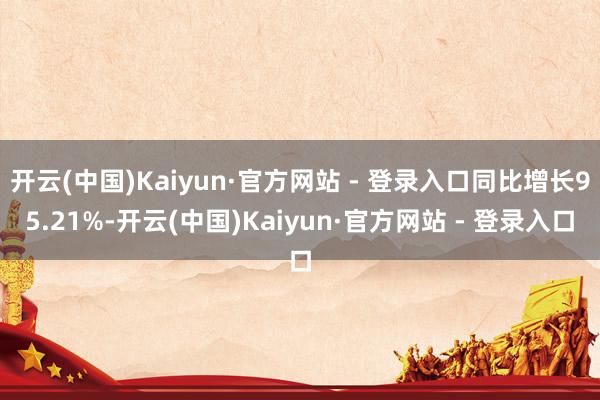 开云(中国)Kaiyun·官方网站 - 登录入口同比增长95.21%-开云(中国)Kaiyun·官方网站 - 登录入口