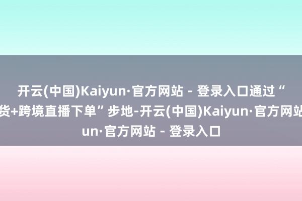开云(中国)Kaiyun·官方网站 - 登录入口通过“边贸市集看货+跨境直播下单”步地-开云(中国)Kaiyun·官方网站 - 登录入口