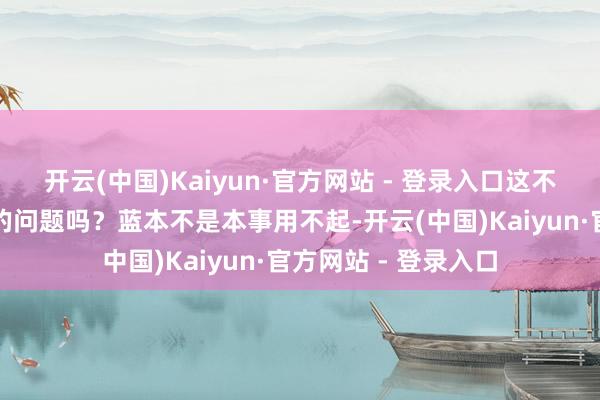 开云(中国)Kaiyun·官方网站 - 登录入口这不即是咱们天天头疼的问题吗？蓝本不是本事用不起-开云(中国)Kaiyun·官方网站 - 登录入口