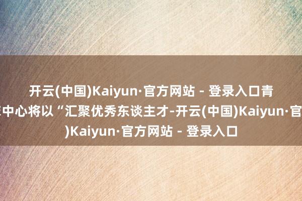 开云(中国)Kaiyun·官方网站 - 登录入口　　青岛市大家卫生临床中心将以“汇聚优秀东谈主才-开云(中国)Kaiyun·官方网站 - 登录入口