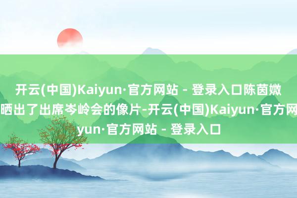 开云(中国)Kaiyun·官方网站 - 登录入口陈茵媺在嘱咐平台上晒出了出席岑岭会的像片-开云(中国)Kaiyun·官方网站 - 登录入口