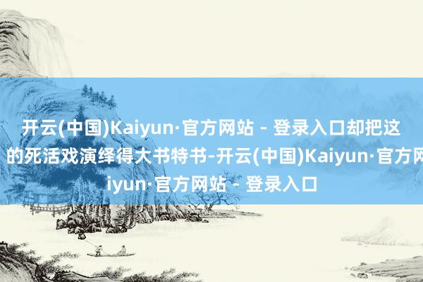 开云(中国)Kaiyun·官方网站 - 登录入口却把这场“笑中带泪”的死活戏演绎得大书特书-开云(中国)Kaiyun·官方网站 - 登录入口