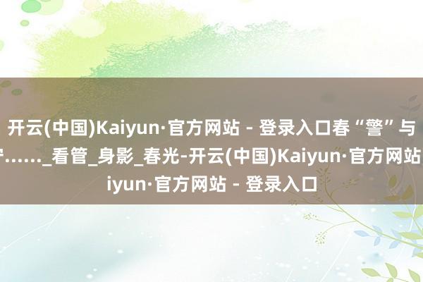 开云(中国)Kaiyun·官方网站 - 登录入口春“警”与春风同值守......_看管_身影_春光-开云(中国)Kaiyun·官方网站 - 登录入口