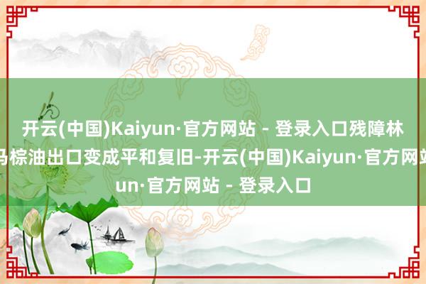 开云(中国)Kaiyun·官方网站 - 登录入口残障林吉特频繁对马棕油出口变成平和复旧-开云(中国)Kaiyun·官方网站 - 登录入口