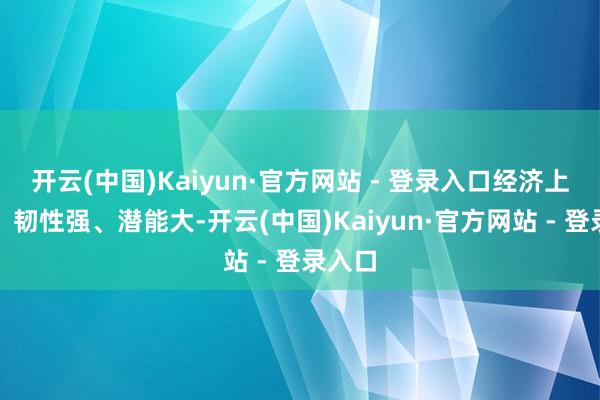 开云(中国)Kaiyun·官方网站 - 登录入口经济上风多、韧性强、潜能大-开云(中国)Kaiyun·官方网站 - 登录入口