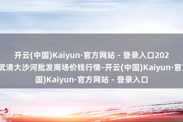 开云(中国)Kaiyun·官方网站 - 登录入口2025年5月21日天津武清大沙河批发商场价钱行情-开云(中国)Kaiyun·官方网站 - 登录入口