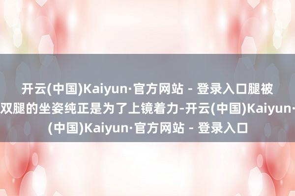 开云(中国)Kaiyun·官方网站 - 登录入口腿被冻紫了辛劳；而交叠双腿的坐姿纯正是为了上镜着力-开云(中国)Kaiyun·官方网站 - 登录入口