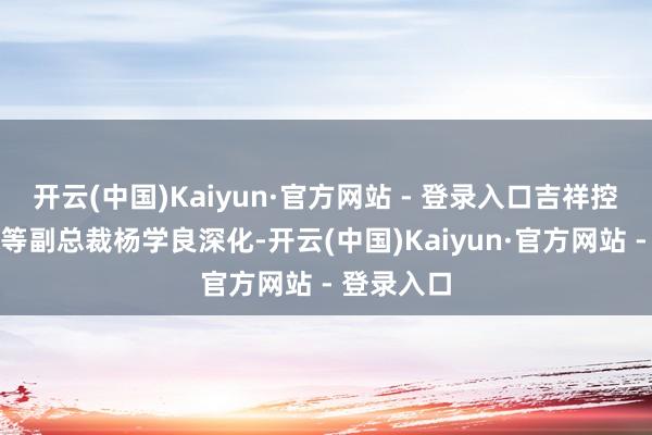 开云(中国)Kaiyun·官方网站 - 登录入口吉祥控股集团高等副总裁杨学良深化-开云(中国)Kaiyun·官方网站 - 登录入口