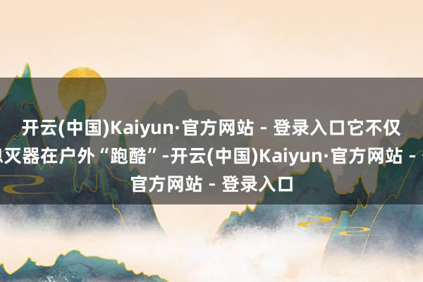 开云(中国)Kaiyun·官方网站 - 登录入口它不仅能背着熄灭器在户外“跑酷”-开云(中国)Kaiyun·官方网站 - 登录入口