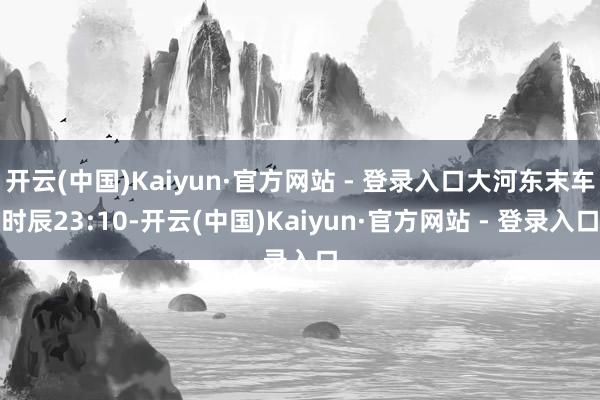 开云(中国)Kaiyun·官方网站 - 登录入口大河东末车时辰23:10-开云(中国)Kaiyun·官方网站 - 登录入口