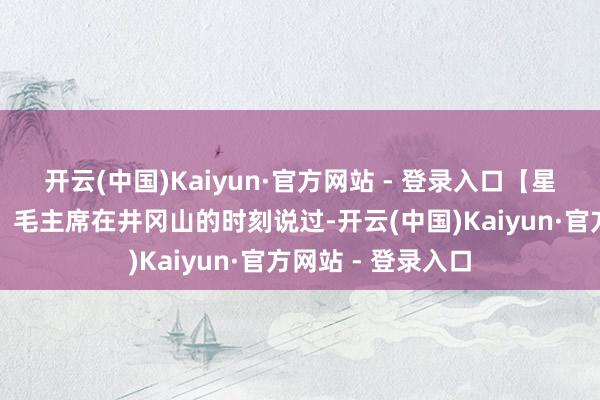 开云(中国)Kaiyun·官方网站 - 登录入口【星星之火不错燎原】毛主席在井冈山的时刻说过-开云(中国)Kaiyun·官方网站 - 登录入口