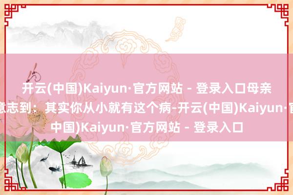 开云(中国)Kaiyun·官方网站 - 登录入口母亲的一句提示才让她意志到：其实你从小就有这个病-开云(中国)Kaiyun·官方网站 - 登录入口
