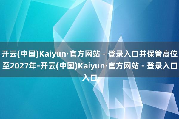 开云(中国)Kaiyun·官方网站 - 登录入口并保管高位至2027年-开云(中国)Kaiyun·官方网站 - 登录入口