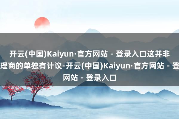 开云(中国)Kaiyun·官方网站 - 登录入口这并非区域代理商的单独有计议-开云(中国)Kaiyun·官方网站 - 登录入口