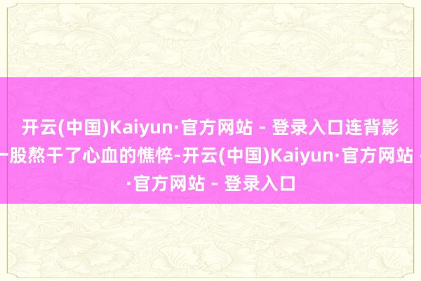 开云(中国)Kaiyun·官方网站 - 登录入口连背影王人透着一股熬干了心血的憔悴-开云(中国)Kaiyun·官方网站 - 登录入口