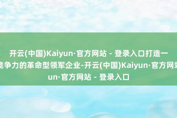 开云(中国)Kaiyun·官方网站 - 登录入口打造一批具有海外竞争力的革命型领军企业-开云(中国)Kaiyun·官方网站 - 登录入口