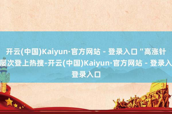 开云(中国)Kaiyun·官方网站 - 登录入口“高涨针”屡次登上热搜-开云(中国)Kaiyun·官方网站 - 登录入口