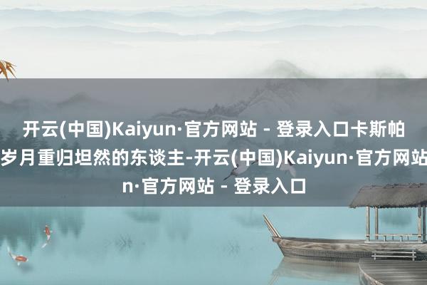开云(中国)Kaiyun·官方网站 - 登录入口卡斯帕是让他漂泊岁月重归坦然的东谈主-开云(中国)Kaiyun·官方网站 - 登录入口