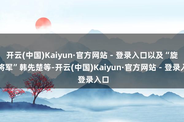 开云(中国)Kaiyun·官方网站 - 登录入口以及“旋风将军”韩先楚等-开云(中国)Kaiyun·官方网站 - 登录入口