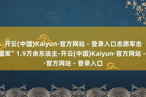 开云(中国)Kaiyun·官方网站 - 登录入口志愿军击溃“聚合国军”1.9万余东谈主-开云(中国)Kaiyun·官方网站 - 登录入口