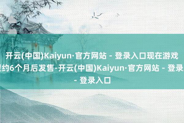 开云(中国)Kaiyun·官方网站 - 登录入口现在游戏瞻望约6个月后发售-开云(中国)Kaiyun·官方网站 - 登录入口