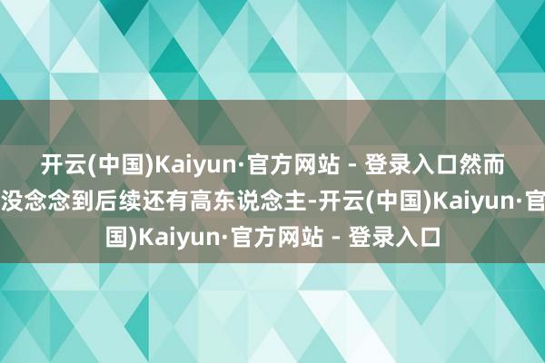 开云(中国)Kaiyun·官方网站 - 登录入口然而你认为这就收场？没念念到后续还有高东说念主-开云(中国)Kaiyun·官方网站 - 登录入口