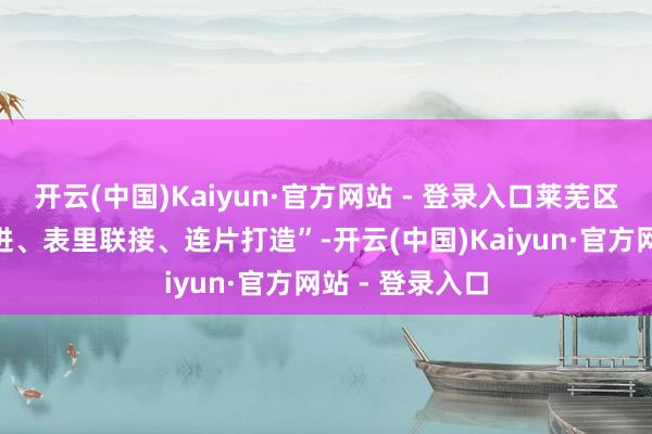 开云(中国)Kaiyun·官方网站 - 登录入口莱芜区坚捏“轮回渐进、表里联接、连片打造”-开云(中国)Kaiyun·官方网站 - 登录入口
