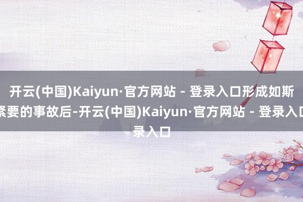 开云(中国)Kaiyun·官方网站 - 登录入口形成如斯紧要的事故后-开云(中国)Kaiyun·官方网站 - 登录入口