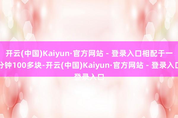 开云(中国)Kaiyun·官方网站 - 登录入口相配于一分钟100多块-开云(中国)Kaiyun·官方网站 - 登录入口