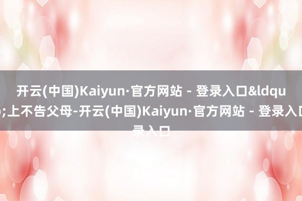 开云(中国)Kaiyun·官方网站 - 登录入口&ldquo;上不告父母-开云(中国)Kaiyun·官方网站 - 登录入口