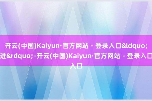 开云(中国)Kaiyun·官方网站 - 登录入口&ldquo;进&rdquo;-开云(中国)Kaiyun·官方网站 - 登录入口