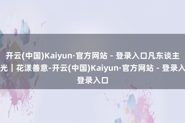 开云(中国)Kaiyun·官方网站 - 登录入口凡东谈主微光｜花漾善意-开云(中国)Kaiyun·官方网站 - 登录入口