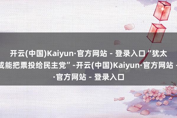 开云(中国)Kaiyun·官方网站 - 登录入口“犹太东谈主不成能把票投给民主党”-开云(中国)Kaiyun·官方网站 - 登录入口