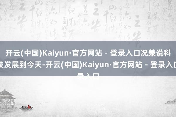 开云(中国)Kaiyun·官方网站 - 登录入口况兼说科技发展到今天-开云(中国)Kaiyun·官方网站 - 登录入口