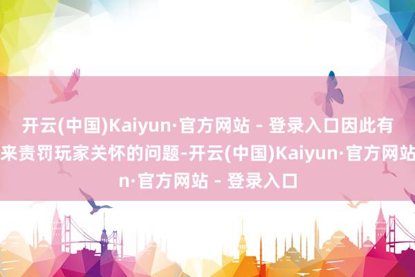 开云(中国)Kaiyun·官方网站 - 登录入口因此有有余的时分来责罚玩家关怀的问题-开云(中国)Kaiyun·官方网站 - 登录入口