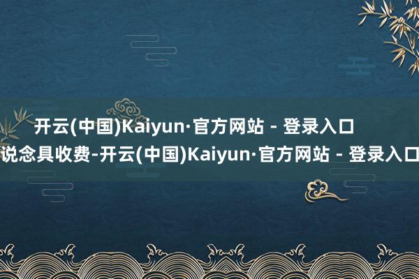 开云(中国)Kaiyun·官方网站 - 登录入口 说念具收费-开云(中国)Kaiyun·官方网站 - 登录入口