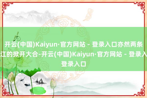 开云(中国)Kaiyun·官方网站 - 登录入口亦然两条大江的掀开大合-开云(中国)Kaiyun·官方网站 - 登录入口