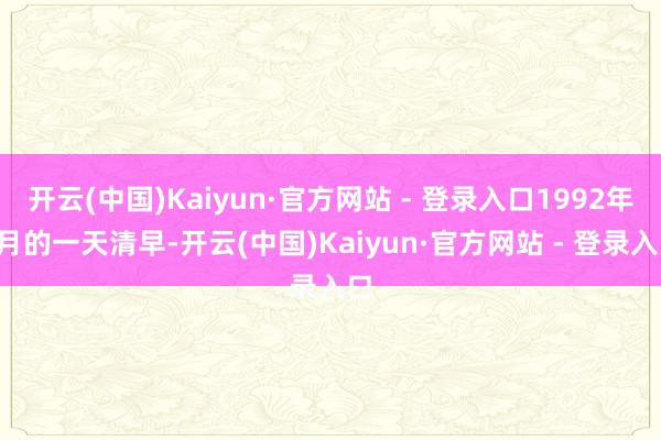 开云(中国)Kaiyun·官方网站 - 登录入口1992年5月的一天清早-开云(中国)Kaiyun·官方网站 - 登录入口