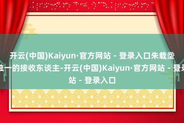 开云(中国)Kaiyun·官方网站 - 登录入口朱载坖成为独一的接收东谈主-开云(中国)Kaiyun·官方网站 - 登录入口