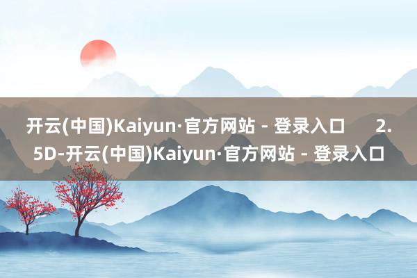 开云(中国)Kaiyun·官方网站 - 登录入口 2.5D-开云(中国)Kaiyun·官方网站 - 登录入口