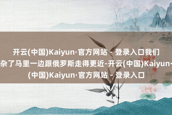 开云(中国)Kaiyun·官方网站 - 登录入口我们这边的关联也变得复杂了马里一边跟俄罗斯走得更近-开云(中国)Kaiyun·官方网站 - 登录入口