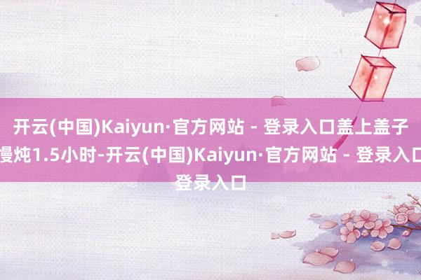 开云(中国)Kaiyun·官方网站 - 登录入口盖上盖子慢炖1.5小时-开云(中国)Kaiyun·官方网站 - 登录入口