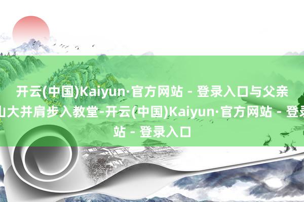 开云(中国)Kaiyun·官方网站 - 登录入口与父亲亚历山大并肩步入教堂-开云(中国)Kaiyun·官方网站 - 登录入口