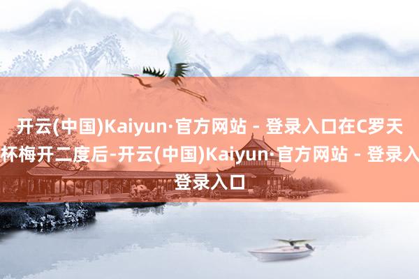 开云(中国)Kaiyun·官方网站 - 登录入口在C罗天下杯梅开二度后-开云(中国)Kaiyun·官方网站 - 登录入口