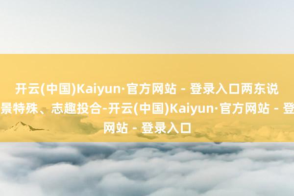 开云(中国)Kaiyun·官方网站 - 登录入口两东说念主家景特殊、志趣投合-开云(中国)Kaiyun·官方网站 - 登录入口
